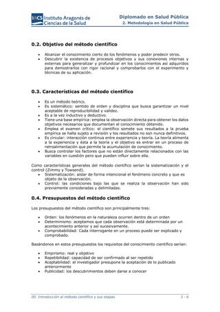 Diplomado en Salud Pública
2. Metodología en Salud Pública
00. Introducción al método científico y sus etapas 3 - 6
0.2. Objetivo del método científico
 Alcanzar el conocimiento cierto de los fenómenos y poder predecir otros.
 Descubrir la existencia de procesos objetivos y sus conexiones internas y
externas para generalizar y profundizar en los conocimientos así adquiridos
para demostrarlos con rigor racional y comprobarlos con el experimento y
técnicas de su aplicación.
0.3. Características del método científico
 Es un método teórico.
 Es sistemático: sentido de orden y disciplina que busca garantizar un nivel
aceptable de reproducibilidad y validez.
 Es a la vez inductivo y deductivo.
 Tiene una base empírica: emplea la observación directa para obtener los datos
objetivos necesarios que documentan el conocimiento obtenido.
 Emplea el examen crítico: el científico somete sus resultados a la prueba
empírica se halla sujeto a revisión y los resultados no son nunca definitivos.
 Es circular: interacción continua entre experiencia y teoría. La teoría alimenta
a la experiencia y ésta a la teoría y el objetivo es entrar en un proceso de
retroalimentación que permite la acumulación de conocimiento.
 Busca controlar los factores que no están directamente relacionados con las
variables en cuestión pero que pueden influir sobre ella.
Como características generales del método científico serían la sistematización y el
control (Zimmy y Towsend).
 Sistematización: aislar de forma intencional el fenómeno concreto y que es
objeto de la observación.
 Control: las condiciones bajo las que se realiza la observación han sido
previamente consideradas y delimitadas.
0.4. Presupuestos del método científico
Los presupuestos del método científico son principalmente tres:
 Orden: los fenómenos en la naturaleza ocurren dentro de un orden
 Determinismo: aceptamos que cada observación está determinada por un
acontecimiento anterior y así sucesivamente.
 Comprobabilidad: Cada interrogante en un proceso puede ser explicado y
comprobado.
Basándonos en estos presupuestos los requisitos del conocimiento científico serían:
 Empirismo: real y objetivo
 Repetibilidad: capacidad de ser confirmado al ser repetido
 Aceptabilidad: el investigador presupone la aceptación de lo publicado
anteriormente
 Publicidad: los descubrimientos deben darse a conocer
 
