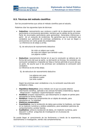 Diplomado en Salud Pública
2. Metodología en Salud Pública
00. Introducción al método científico y sus etapas 4 - 6
0.5. Técnicas del método científico:
Son los procedimientos que utiliza el método científico para el estudio.
Podemos citar los siguientes tipos de técnicas:
 Inductivo: razonamiento que conduce a partir de la observación de casos
particulares a conclusiones generales, siempre que la validez de las primeras.
Parte de enunciados particulares para generalizar. Generaliza inferencias a
partir de un conjunto de evidencias. No garantiza que la conclusión sea
verdadera aun partiendo de premisas verdaderas, si no que se llegan a
conclusiones con cierto grado de probabilidad.
La inferencia es de abajo a arriba.
Ej. de estructura de razonamiento deductivo
He visto un pájaro que vuela
He visto otro pájaro que también vuela…
Los pájaros vuelan
 Deductivo: razonamiento formal en el que la conclusión se obtiene por la
forma del juicio del que se parte. La derivación es forzosa. Se considera una
conclusión verdadera e imposible ser falsa si hemos admitido el juicio del que
se parte. Se asume que si las premisas son verdaderas la conclusión será
verdadera.
La inferencia es de arriba abajo.
Ej. de estructura de razonamiento deductivo
Los pájaros son aves
Los pájaros vuelan
Las aves vuelan
Según las premisas sean verdaderas o no, la conclusión asumida será
verdadera o falsa.
 Hipotético-Deductivo: único método con el que se puede obtener
información científica, aplicada a las ciencias formales (matemática, lógica)
Observación---hipótesis—experimentación—teorías
 Analítico: proceso cognoscitivo, que descompone un objeto en partes para
estudiarlas en forma aislada.
 Sintético: integra los componentes de un objeto de estudio, para
estudiarlos en su totalidad.
 Histórico comparativo
 Cuantitativo: usa la recolección de datos para probar la hipótesis, con base
en la medición numérica y análisis estadístico, para establecer patrones de
comportamiento y probar teorías
 Cualitativo: utiliza la recolección de datos, sin medición numérica, para
descubrir o afinar preguntas de investigación en el proceso de
interpretación
Se puede llegar al conocimiento de los fenómenos a través de la experiencia,
razonamiento e investigación, siendo vías complementarias.
 