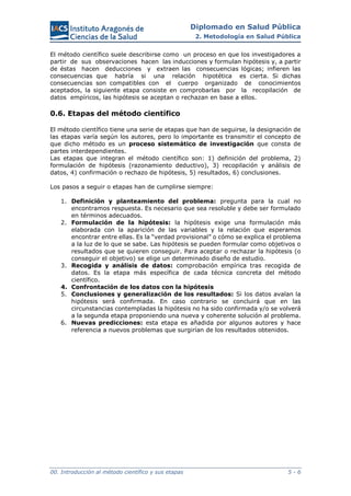 Diplomado en Salud Pública
2. Metodología en Salud Pública
00. Introducción al método científico y sus etapas 5 - 6
El método científico suele describirse como un proceso en que los investigadores a
partir de sus observaciones hacen las inducciones y formulan hipótesis y, a partir
de éstas hacen deducciones y extraen las consecuencias lógicas; infieren las
consecuencias que habría si una relación hipotética es cierta. Si dichas
consecuencias son compatibles con el cuerpo organizado de conocimientos
aceptados, la siguiente etapa consiste en comprobarlas por la recopilación de
datos empíricos, las hipótesis se aceptan o rechazan en base a ellos.
0.6. Etapas del método científico
El método científico tiene una serie de etapas que han de seguirse, la designación de
las etapas varía según los autores, pero lo importante es transmitir el concepto de
que dicho método es un proceso sistemático de investigación que consta de
partes interdependientes.
Las etapas que integran el método científico son: 1) definición del problema, 2)
formulación de hipótesis (razonamiento deductivo), 3) recopilación y análisis de
datos, 4) confirmación o rechazo de hipótesis, 5) resultados, 6) conclusiones.
Los pasos a seguir o etapas han de cumplirse siempre:
1. Definición y planteamiento del problema: pregunta para la cual no
encontramos respuesta. Es necesario que sea resoluble y debe ser formulado
en términos adecuados.
2. Formulación de la hipótesis: la hipótesis exige una formulación más
elaborada con la aparición de las variables y la relación que esperamos
encontrar entre ellas. Es la “verdad provisional” o cómo se explica el problema
a la luz de lo que se sabe. Las hipótesis se pueden formular como objetivos o
resultados que se quieren conseguir. Para aceptar o rechazar la hipótesis (o
conseguir el objetivo) se elige un determinado diseño de estudio.
3. Recogida y análisis de datos: comprobación empírica tras recogida de
datos. Es la etapa más específica de cada técnica concreta del método
científico.
4. Confrontación de los datos con la hipótesis
5. Conclusiones y generalización de los resultados: Si los datos avalan la
hipótesis será confirmada. En caso contrario se concluirá que en las
circunstancias contempladas la hipótesis no ha sido confirmada y/o se volverá
a la segunda etapa proponiendo una nueva y coherente solución al problema.
6. Nuevas predicciones: esta etapa es añadida por algunos autores y hace
referencia a nuevos problemas que surgirían de los resultados obtenidos.
 