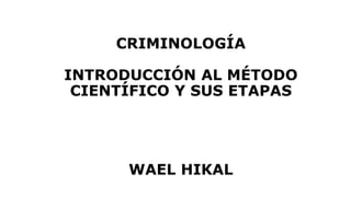 CRIMINOLOGÍA
INTRODUCCIÓN AL MÉTODO
CIENTÍFICO Y SUS ETAPAS
WAEL HIKAL
 