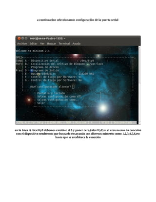a continuacion seleccionamos configuración de la puerta serial




en la linea A /dev/tty8 debemos cambiar el 8 y poner cero,(/dev/tty0) si el cero no nos da conexión
 con el dispositivo tendremos que buscarlo ensayando con diversos números como 1,2,3,4,5,6,etc
                               hasta que se establezca la conexión
 