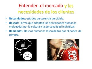 Entender el mercado y las
necesidades de los clientes
• Necesidades: estados de carencia percibida.
• Deseos: Forma que adoptan las necesidades humanas
moldeadas por la cultura y la personalidad individual.
• Demandas: Deseos humanos respaldados por el poder de
compra.
 