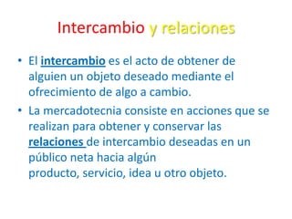Intercambio y relaciones
• El intercambio es el acto de obtener de
alguien un objeto deseado mediante el
ofrecimiento de algo a cambio.
• La mercadotecnia consiste en acciones que se
realizan para obtener y conservar las
relaciones de intercambio deseadas en un
público neta hacia algún
producto, servicio, idea u otro objeto.
 