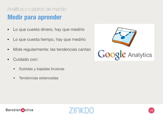 115
Analítica y cuadros de mando
¿Cuál es tu objetivo de negocio?
¿Cuál es tu objetivo en Analytics? 
•  Visitas
•  Visitantes únicos
•  ¿Qué plataforma?
•  Páginas vistas 
•  ¿Qué recorrido?
•  ¿Qué contenidos concretos?
•  Tiempo en la página
•  % de rebote
KPIs básicas
 