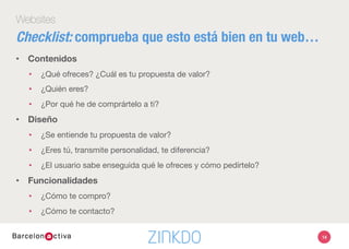 14
Websites
•  Contenidos
•  ¿Qué ofreces? ¿Cuál es tu propuesta de valor?
•  ¿Quién eres?
•  ¿Por qué he de comprártelo a ti?
•  Diseño
•  ¿Se entiende tu propuesta de valor?
•  ¿Eres tú, transmite personalidad, te diferencia?
•  ¿El usuario sabe enseguida qué le ofreces y cómo pedírtelo?
•  Funcionalidades
•  ¿Cómo te compro?
•  ¿Cómo te contacto?
Checklist: comprueba que esto está bien en tu web…
 