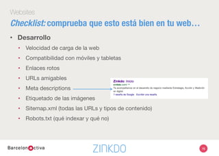 15
Websites
•  Desarrollo
•  Velocidad de carga de la web
•  Compatibilidad con móviles y tabletas
•  Enlaces rotos
•  URLs amigables
•  Meta descriptions
•  Etiquetado de las imágenes 
•  Sitemap.xml (todas las URLs y tipos de contenido)
•  Robots.txt (qué indexar y qué no)

Checklist: comprueba que esto está bien en tu web…
 