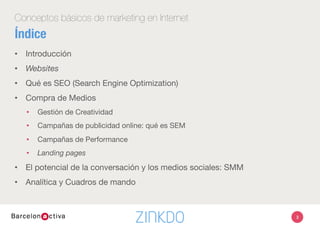 Conceptos básicos de marketing en Internet
Índice
•  Introducción
•  Websites
•  Qué es SEO (Search Engine Optimization)
•  Compra de Medios
•  Gestión de Creatividad
•  Campañas de publicidad online: qué es SEM
•  Campañas de Performance
•  Landing pages
•  El potencial de la conversación y los medios sociales: SMM
•  Analítica y Cuadros de mando
3
 