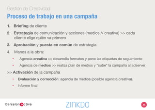 43
Gestión de Creatividad
1.  Brieﬁng de cliente
2.  Estrategia de comunicación y acciones (medios // creativa) >> cada
cliente elige quién va primero
3.  Aprobación y puesta en común de estrategia.
4.  Manos a la obra:
•  Agencia creativa >> desarrolla formatos y pone las etiquetas de seguimiento
•  Agencia de medios >> realiza plan de medios y “sube” la campaña al adserver
>> Activación de la campaña
•  Evaluación y corrección: agencia de medios (posible agencia creativa).
•  Informe ﬁnal
Proceso de trabajo en una campaña
 