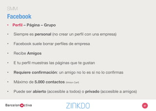 SMM
Facebook
•  Perﬁl – Página – Grupo
•  Para empresas, aﬁciones y temas promocionales
•  Puede haber más de un administrador
•  No aparece el perﬁl que las ha creado, sino el perﬁl del administrador
•  Indexan en Google: accesibles por no usuarios 
•  Recibe “personas a las que les gusta”
•  Contactos ilimitados: No requiere conﬁrmación, pero puedes expulsar.
•  Siempre es abierto, público
67
 