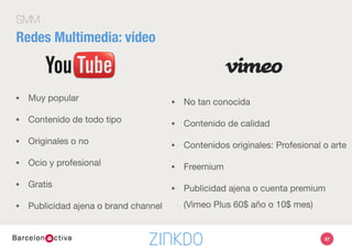 97
SMM
•  Recuerda el Universal Search: palabras clave
•  Demostraciones
•  Discursos
•  Convenciones y congresos
•  Descripciones de productos
•  Publicidad en vídeo
Redes Multimedia: vídeo
 