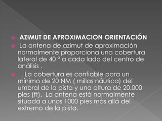   AZIMUT DE APROXIMACION ORIENTACIÓN
 La antena de azimut de aproximación
  normalmente proporciona una cobertura
  lateral de 40 ° a cada lado del centro de
  análisis .
 . La cobertura es confiable para un
  mínimo de 20 NM ( millas náutica) del
  umbral de la pista y una altura de 20.000
  pies (ft). La antena está normalmente
  situada a unos 1000 pies más allá del
  extremo de la pista.
 