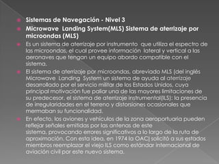    Sistemas de Navegación - Nivel 3
   Microwave Landing System(MLS) Sistema de aterrizaje por
    microondas (MLS)
 Es un sistema de aterrizaje por instrumento que utiliza el espectro de
  las microondas, el cual provee información lateral y vertical a las
  aeronaves que tengan un equipo abordo compatible con el
  sistema.
 El sistema de aterrizaje por microondas, abreviado MLS (del inglés
  Microwave Landing System un sistema de ayuda al aterrizaje
  desarrollado por el servicio militar de los Estados Unidos, cuya
  principal motivación fue paliar una de las mayores limitaciones de
  su predecesor, el sistema de aterrizaje instrumental(ILS): la presencia
  de irregularidades en el terreno y distorsiones ocasionales que
  mermaban su funcionalidad.
 En efecto, los aviones y vehículos de la zona aeroportuaria pueden
  reflejar señales emitidas por las antenas de este
  sistema, provocando errores significativos a lo largo de la ruta de
  aproximación. Con esta idea, en 1974 la OACI solicitó a sus estados
  miembros reemplazar el viejo ILS como estándar internacional de
  aviación civil por este nuevo sistema.
 