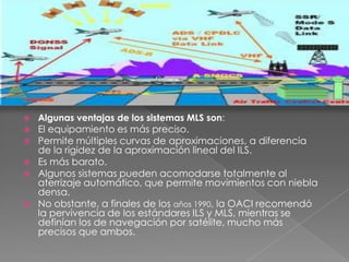    Algunas ventajas de los sistemas MLS son:
   El equipamiento es más preciso.
   Permite múltiples curvas de aproximaciones, a diferencia
    de la rigidez de la aproximación lineal del ILS.
   Es más barato.
   Algunos sistemas pueden acomodarse totalmente al
    aterrizaje automático, que permite movimientos con niebla
    densa.
   No obstante, a finales de los años 1990, la OACI recomendó
    la pervivencia de los estándares ILS y MLS, mientras se
    definían los de navegación por satélite, mucho más
    precisos que ambos.
 