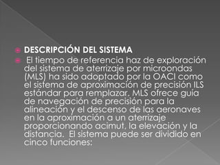    DESCRIPCIÓN DEL SISTEMA
    El tiempo de referencia haz de exploración
    del sistema de aterrizaje por microondas
    (MLS) ha sido adoptado por la OACI como
    el sistema de aproximación de precisión ILS
    estándar para remplazar. MLS ofrece guía
    de navegación de precisión para la
    alineación y el descenso de las aeronaves
    en la aproximación a un aterrizaje
    proporcionando acimut, la elevación y la
    distancia. El sistema puede ser dividido en
    cinco funciones:
 