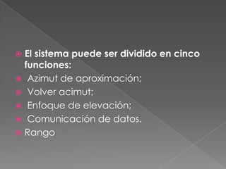  El sistema puede ser dividido en cinco
  funciones:
 Azimut de aproximación;
 Volver acimut;
 Enfoque de elevación;
 Comunicación de datos.
 Rango
 