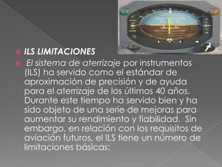  ILS LIMITACIONES
 El sistema de aterrizaje por instrumentos
  (ILS) ha servido como el estándar de
  aproximación de precisión y de ayuda
  para el aterrizaje de los últimos 40 años.
  Durante este tiempo ha servido bien y ha
  sido objeto de una serie de mejoras para
  aumentar su rendimiento y fiabilidad, Sin
  embargo, en relación con los requisitos de
  aviación futuros, el ILS tiene un número de
  limitaciones básicas:
 