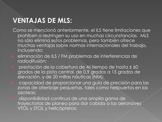 VENTAJAS DE MLS:
 Como se mencionó anteriormente, el ILS tiene limitaciones que
  prohíben o restringen su uso en muchas circunstancias. MLS
  no sólo elimina estos problemas, pero también ofrece
  muchas ventajas sobre normas internacionales del trabajo,
  incluyendo:
 eliminación de ILS / FM problemas de interferencias de
  radiodifusión;
 prestación de la cobertura de Al-tiempo de hasta ± 60
  grados de la pista central, de 0,9 grados a 15 grados de
  elevación, y de 20 millas náuticas (NM);
 capacidad de proporcionar una guía de precisión para las
  zonas de aterrizaje pequeñas, tales como helipuertos en las
  azoteas;
 disponibilidad continua de una amplia gama de
  trayectorias de planeo para dar cabida a las aeronaves
  VTOL y STOL y helicópteros;
 