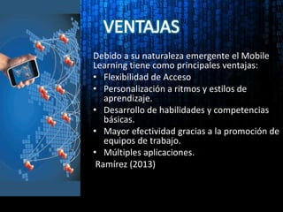 Debido a su naturaleza emergente el Mobile
Learning tiene como principales ventajas:
• Flexibilidad de Acceso
• Personalización a ritmos y estilos de
aprendizaje.
• Desarrollo de habilidades y competencias
básicas.
• Mayor efectividad gracias a la promoción de
equipos de trabajo.
• Múltiples aplicaciones.
Ramírez (2013)