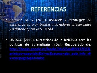 • Ramírez, M. S. (2011). Modelos y estrategias de
enseñanza para ambientes innovadores (presenciales
y a distancia).México: ITESM.
• UNESCO (2013). Directrices de la UNESCO para las
políticas de aprendizaje móvil. Recuperado de:
http://books.google.es/books?id=SI5mdDVX1ZQC&
printsec=copyright&hl=es&source=gbs_pub_info_r#
v=onepage&q&f=false