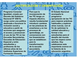 Programa Conectar Igualdad, creado por Decreto del Gobierno Nacional Nª 459/10, surge como una política destinada a favorecer la inclusión social y educativa a partir de acciones que aseguren el acceso y promuevan el uso de las TIC en las Escuelas Secundarias, Escuelas de Educación Especial y entre estudiantes y profesores de los últimos años de los Institutos Superiores de Formación Docente. Para que la incorporación de las TIC tenga un impacto efectivo, resulta fundamental introducir cambios en las prácticas de enseñanza y en los procesos de aprendizaje, en consonancia con los lineamientos que se establecen para la transformación de la escuela secundaria.  El Estado Nacional acompaña la progresiva apropiación de las TIC para mejorar prácticas habituales y explorar otras nuevas, con el fin de optimizar la calidad educativa y formar a los estudiantes para el desafío del mundo que los espera como adultos. Hoy celebramos este importante avance en la historia de la educación argentina . JUSTIFICACIÓN Y ORIENTACIÓN 