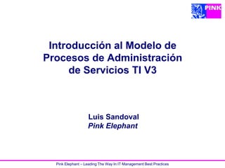 Introducción al Modelo de
Procesos de Administración
     de Servicios TI V3



                   Luis Sandoval
                   Pink Elephant



  Pink Elephant – Leading The Way In IT Management Best Practices
 