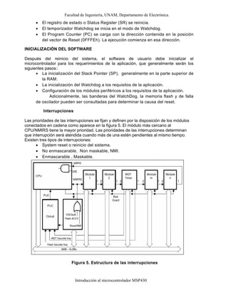 Facultad de Ingeniería, UNAM, Departamento de Electrónica.
Introducción al microcontrolador MSP430
• El registro de estado o Status Register (SR) se reinicia.
• El temporizador Watchdog se inicia en el modo de Watchdog.
• El Program Counter (PC) se carga con la dirección contenida en la posición
del vector de Reset (0FFFEh). La ejecución comienza en esa dirección.
INICIALIZACIÓN DEL SOFTWARE
Después del reinicio del sistema, el software de usuario debe inicializar el
microcontrolador para los requerimientos de la aplicación, que generalmente serán los
siguientes pasos::
• La inicialización del Stack Pointer (SP), generalmente en la parte superior de
la RAM.
• La inicialización del Watchdog a los requisitos de la aplicación.
• Configuración de los módulos periféricos a los requisitos de la aplicación.
Adicionalmente, las banderas del WatchDog, la memoria flash y de falla
de oscilador pueden ser consultadas para determinar la causa del reset.
Interrupciones
Las prioridades de las interrupciones se fijan y definen por la disposición de los módulos
conectados en cadena como aparece en la figura 5. El módulo más cercano al
CPU/NMIRS tiene la mayor prioridad. Las prioridades de las interrupciones determinan
que interrupción será atendida cuando más de una estén pendientes al mismo tiempo.
Existen tres tipos de interrupciones:
• System reset o reinicio del sistema.
• No enmascarable, Non maskable, NMI.
• Enmascarable , Maskable.
Figura 5. Estructura de las interrupciones
 