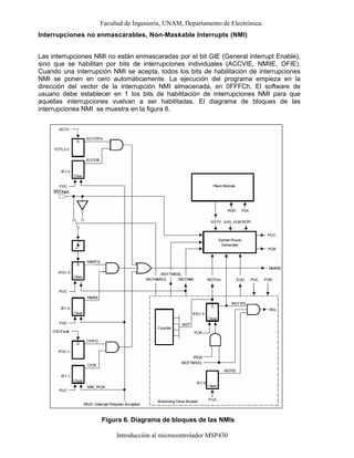 Facultad de Ingeniería, UNAM, Departamento de Electrónica.
Introducción al microcontrolador MSP430
Interrupciones no enmascarables, Non-Maskable Interrupts (NMI)
Las interrupciones NMI no están enmascaradas por el bit GIE (General interrupt Enable),
sino que se habilitan por bits de interrupciones individuales (ACCVIE, NMIIE, OFIE).
Cuando una interrupción NMI se acepta, todos los bits de habilitación de interrupciones
NMI se ponen en cero automáticamente. La ejecución del programa empieza en la
dirección del vector de la interrupción NMI almacenada, en 0FFFCh. El software de
usuario debe establecer en 1 los bits de habilitación de interrupciones NMI para que
aquellas interrupciones vuelvan a ser habilitadas. El diagrama de bloques de las
interrupciones NMI se muestra en la figura 6.
Figura 6. Diagrama de bloques de las NMIs
 