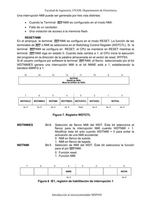 Facultad de Ingeniería, UNAM, Departamento de Electrónica.
Introducción al microcontrolador MSP430
Una interrupción NMI puede ser generada por tres vías distintas:
• Cuando la Terminal /NMI es configurado en el modo NMI.
• Falla de un oscilador.
• Una violación de acceso a la memoria flash.
RESET/NMI
En el arranque, la terminal /NMI se configura en el modo RESET. La función de las
terminales de o NMI se selecciona en el Watchdog Control Register (WDTCTL). Si la
terminal /NMI se configura en RESET, el CPU se mantiene en RESET mientras la
terminal /NMI siga en estado 0. Cuando ésta cambia a 1, el CPU inicia la ejecución
del programa en la dirección de la palabra almacenada en el vector de reset, 0FFFEh.
Si el usuario configura por software la terminal /NMI, el flanco seleccionado por el bit
WDTNMIES genera una interrupción NMI si el bit NMIIE está a 1, estableciendo la
bandera NMIIFG a 1.
Figura 7. Registro WDTCTL
WDTNMIES Bit-6 Selección de flanco NMI del WDT. Éste bit selecciona el
flanco para la interrupción NMI cuando WDTNMI = 1.
Modificar éste bit solo cuando WDTNMI = 0 para evitar la
activación de una NMI accidental.
0
1
NMI en flanco de subida
NMI en flanco de bajada
WDTNMI Bit-5 Selección de NMI del WDT. Éste bit selecciona la función
para el pin /NMI.
0
1
Función reset
Función NMI
Figura 8 IE1, registro de habilitación de interrupción 1
 