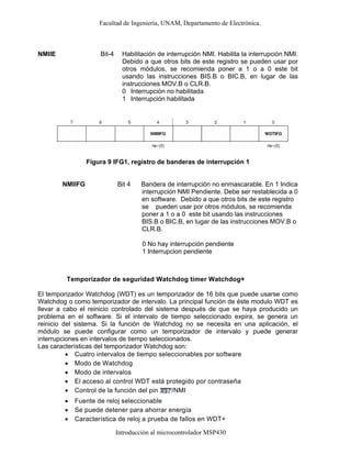 Facultad de Ingeniería, UNAM, Departamento de Electrónica.
Introducción al microcontrolador MSP430
Figura 9 IFG1, registro de banderas de interrupción 1
NMIIFG Bit 4 Bandera de interrupción no enmascarable. En 1 Indica
interrupción NMI Pendiente. Debe ser restablecida a 0
en software. Debido a que otros bits de este registro
se pueden usar por otros módulos, se recomienda
poner a 1 o a 0 este bit usando las instrucciones
BIS.B o BIC.B, en lugar de las instrucciones MOV.B o
CLR.B.
0 No hay interrupción pendiente
1 Interrupcion pendiente
Temporizador de seguridad Watchdog timer Watchdog+
El temporizador Watchdog (WDT) es un temporizador de 16 bits que puede usarse como
Watchdog o como temporizador de intervalo. La principal función de éste modulo WDT es
llevar a cabo el reinicio controlado del sistema después de que se haya producido un
problema en el software. Si el intervalo de tiempo seleccionado expira, se genera un
reinicio del sistema. Si la función de Watchdog no se necesita en una aplicación, el
módulo se puede configurar como un temporizador de intervalo y puede generar
interrupciones en intervalos de tiempo seleccionados.
Las características del temporizador Watchdog son:
• Cuatro intervalos de tiempo seleccionables por software
• Modo de Watchdog
• Modo de intervalos
• El acceso al control WDT está protegido por contraseña
• Control de la función del pin /NMI
• Fuente de reloj seleccionable
• Se puede detener para ahorrar energía
• Característica de reloj a prueba de fallos en WDT+
NMIIE Bit-4 Habilitación de interrupción NMI. Habilita la interrupción NMI.
Debido a que otros bits de este registro se pueden usar por
otros módulos, se recomienda poner a 1 o a 0 este bit
usando las instrucciones BIS.B o BIC.B, en lugar de las
instrucciones MOV.B o CLR.B.
0
1
Interrupción no habilitada
Interrupción habilitada
 