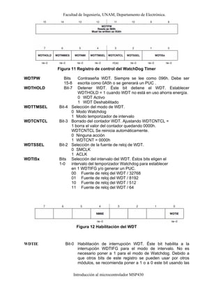 Facultad de Ingeniería, UNAM, Departamento de Electrónica.
Introducción al microcontrolador MSP430
Figura 11 Registro de control del WatchDog Timer
WDTPW Bits
15-8
Contraseña WDT. Siempre se lee como 096h. Debe ser
escrita como 0A5h o se generará un PUC .
WDTHOLD Bit-7 Detener WDT. Éste bit detiene el WDT. Establecer
WDTHOLD = 1 cuando WDT no está en uso ahorra energía.
0
1
WDT Activo
WDT Deshabilitado
WDTTMSEL Bit-4 Selección del modo de WDT.
0
1
Modo Watchdog
Modo temporizador de intervalo
WDTCNTCL Bit-3 Borrado del contador WDT. Ajustando WDTCNTCL =
1 borra el valor del contador quedando 0000h.
WDTCNTCL Se reinicia automáticamente.
0
1
Ninguna acción
WDTCNT = 0000h
WDTSSEL Bit-2 Selección de la fuente de reloj de WDT.
0
1
SMCLK
ACLK
WDTISx Bits
1-0
Selección del intervalo del WDT. Éstos bits eligen el
intervalo del temporizador Watchdog para establecer
en 1 WDTIFG y/o generar un PUC.
00
01
10
11
Fuente de reloj del WDT / 32768
Fuente de reloj del WDT / 8192
Fuente de reloj del WDT / 512
Fuente de reloj del WDT / 64
Figura 12 Habilitación del WDT
WDTIE Bit-0 Habilitación de interrupción WDT. Éste bit habilita a la
interrupción WDTIFG para el modo de intervalo. No es
necesario poner a 1 para el modo de Watchdog. Debido a
que otros bits de este registro se pueden usar por otros
módulos, se recomienda poner a 1 o a 0 este bit usando las
 