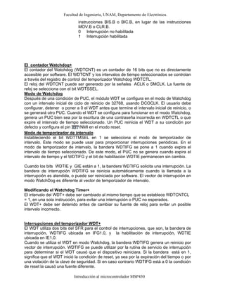 Facultad de Ingeniería, UNAM, Departamento de Electrónica.
Introducción al microcontrolador MSP430
El contador Watchdog+
El contador del Watchdog (WDTCNT) es un contador de 16 bits que no es directamente
accesible por software. El WDTCNT y los intervalos de tiempo seleccionados se controlan
a través del registro de control del temporizador Watchdog WDTCTL.
El reloj del WDTCNT puede ser generado por la señales ACLK o SMCLK. La fuente de
reloj se selecciona con el bit WDTSSEL.
Modo de Watchdog
Después de una condición de PUC, el módulo WDT se configura en el modo de Watchdog
con un intervalo inicial de ciclo de reinicio de 32768, usando DCOCLK. El usuario debe
configurar, detener o poner a 0 el WDT antes que termine el intervalo inicial de reinicio, o
se generará otro PUC. Cuando el WDT se configura para funcionar en el modo Watchdog,
genera un PUC bien sea por la escritura de una contraseña incorrecta en WDTCTL o que
expire el intervalo de tiempo seleccionado. Un PUC reinicia el WDT a su condición por
defecto y configura el pin /NMI en el modo reset.
Modo de temporizador de intervalo
Estableciendo el bit WDTTMSEL en 1 se selecciona el modo de temporizador de
intervalo. Éste modo se puede usar para proporcionar interrupciones periódicas. En el
modo de temporizador de intervalo, la bandera WDTIFG se pone a 1 cuando expira el
intervalo de tiempo seleccionado. De este modo, el PUC no se genera cuando expira el
intervalo de tiempo y el WDTIFG y el bit de habilitación WDTIE permanecen sin cambio.
Cuando los bits WDTIE y GIE están a 1, la bandera WDTIFG solicita una interrupción. La
bandera de interrupción WDTIFG se reinicia automáticamente cuando la llamada a la
interrupción es atendida, o puede ser reiniciada por software. El vector de interrupción en
modo WatchDog es diferente al vector de temporizador de intervalo.
Modificando el Watchdog Timer+
El intervalo del WDT+ debe ser cambiado al mismo tiempo que se establece WDTCNTCL
= 1, en una sola instrucción, para evitar una interrupción o PUC no esperados.
El WDT+ debe ser detenido antes de cambiar su fuente de reloj para evitar un posible
intervalo incorrecto.
Interrupciones del temporizador WDT+
El WDT utiliza dos bits del SFR para el control de interrupciones, que son, la bandera de
interrupción, WDTIFG ubicada en IFG1.0, y la habilitación de interrupción, WDTIE
ubicada en IE1.0.
Cuando se utiliza el WDT en modo Watchdog, la bandera WDTIFG genera un reinicio por
vector de interrupción. WDTIFG se puede utilizar por la rutina de servicio de interrupción
para determinar si el WDT causó que el dispositivo reiniciara. Si la bandera está en 1,
significa que el WDT inició la condición de reset, ya sea por la expiración del tiempo o por
una violación de la clave de seguridad. Si en caso contrario WDTIFG está a 0 la condición
de reset la causó una fuente diferente.
instrucciones BIS.B o BIC.B, en lugar de las instrucciones
MOV.B o CLR.B.
0
1
Interrupción no habilitada
Interrupción habilitada
 