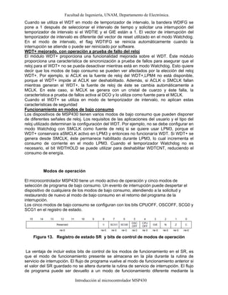 Facultad de Ingeniería, UNAM, Departamento de Electrónica.
Introducción al microcontrolador MSP430
Cuando se utiliza el WDT en modo de temporizador de intervalo, la bandera WDIFG se
pone a 1 después de seleccionar el intervalo de tiempo y solicitar una interrupción del
temporizador de intervalo si el WDTIE y el GIE están a 1. El vector de interrupción del
temporizador de intervalo es diferente del vector de reset utilizado en el modo Watchdog.
En el modo de intervalo, el flag WDTIFG se reinicia automáticamente cuando la
interrupción se atiende o puede ser reiniciado por software.
WDT+ mejorado, con operación a prueba de fallo del reloj
El módulo WDT+ proporciona una funcionalidad mejorada sobre el WDT. Éste módulo
proporciona una característica de sincronización a prueba de fallos para asegurar que el
reloj para el WDT+ no se pueda desactivar mientras está en modo Watchdog. Esto quiere
decir que los modos de bajo consumo se pueden ver afectados por la elección del reloj
WDT+. Por ejemplo, si ACLK es la fuente de reloj del WDT+,LPM4 no está disponible,
porque el WDT+ impide al ACLK ser deshabilitado. Además, si ACLK o SMCLK fallan
mientras generan el WDT+, la fuente de reloj de éste se cambia automáticamente a
MCLK. En este caso, si MCLK se genera con un cristal de cuarzo y éste falla, la
característica a prueba de fallos activa al DCO y lo utiliza como fuente para el MCLK.
Cuando el WDT+ se utiliza en modo de temporizador de intervalo, no aplican estas
características de seguridad
Funcionamiento en modos de bajo consumo
Los dispositivos de MSP430 tienen varios modos de bajo consumo que pueden disponer
de diferentes señales de reloj. Los requisitos de las aplicaciones del usuario y el tipo del
reloj utilizado determinan la configuración del WDT. Por ejemplo, no se debe configurar en
modo Watchdog con SMCLK como fuente de reloj si se quiere usar LPM3, porque el
WDT+ conservara aSMCLK activo en LPM3 y entonces no funcionaría WDT. Si WDT+ se
genera desde SMCLK, éste permanece habilitado durante LPM3, lo cual incrementa el
consumo de corriente en el modo LPM3. Cuando el temporizador Watchdog no es
necesario, el bit WDTHOLD se puede utilizar para deshabilitar WDTCNT, reduciendo el
consumo de energía.
Modos de operación
El microcontrolador MSP430 tiene un modo activo de operación y cinco modos de
selección de programa de bajo consumo. Un evento de interrupción puede despertar el
dispositivo de cualquiera de los modos de bajo consumo, atendiendo a la solicitud y
restaurando de nuevo al modo de bajo consumo en el retorno del programa de la
interrupción.
Los cinco modos de bajo consumo se configuran con los bits CPUOFF, OSCOFF, SCG0 y
SCG1 en el registro de estado.
Figura 13. Registro de estado SR y bits de control de modos de operación
La ventaja de incluir estos bits de control de los modos de funcionamiento en el SR, es
que el modo de funcionamiento presente se almacena en la pila durante la rutina de
servicio de interrupción. El flujo de programa vuelve al modo de funcionamiento anterior si
el valor del SR guardado no se altera durante la rutina de servicio de interrupción. El flujo
de programa puede ser devuelto a un modo de funcionamiento diferente mediante la
 