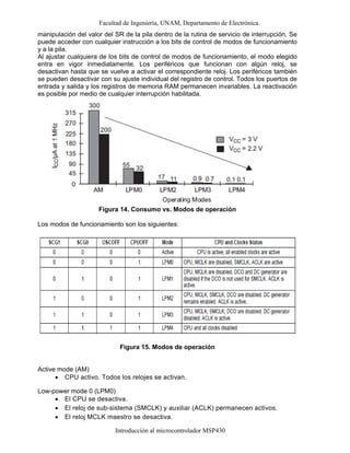 Facultad de Ingeniería, UNAM, Departamento de Electrónica.
Introducción al microcontrolador MSP430
manipulación del valor del SR de la pila dentro de la rutina de servicio de interrupción. Se
puede acceder con cualquier instrucción a los bits de control de modos de funcionamiento
y a la pila.
Al ajustar cualquiera de los bits de control de modos de funcionamiento, el modo elegido
entra en vigor inmediatamente. Los periféricos que funcionan con algún reloj, se
desactivan hasta que se vuelve a activar el correspondiente reloj. Los periféricos también
se pueden desactivar con su ajuste individual del registro de control. Todos los puertos de
entrada y salida y los registros de memoria RAM permanecen invariables. La reactivación
es posible por medio de cualquier interrupción habilitada.
Figura 14. Consumo vs. Modos de operación
Los modos de funcionamiento son los siguientes:
Figura 15. Modos de operación
Active mode (AM)
• CPU activo. Todos los relojes se activan.
Low-power mode 0 (LPM0)
• El CPU se desactiva.
• El reloj de sub-sistema (SMCLK) y auxiliar (ACLK) permanecen activos.
• El reloj MCLK maestro se desactiva.
 