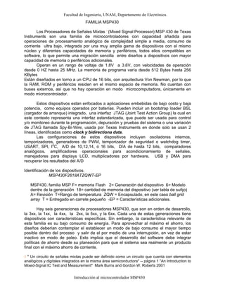 Facultad de Ingeniería, UNAM, Departamento de Electrónica.
Introducción al microcontrolador MSP430
FAMILIA MSP430
Los Procesadores de Señales Mixtas 1
(Mixed Signal Processor) MSP 430 de Texas
Instruments son una familia de microcontroladores con capacidad añadida para
operaciones de procesamiento analógico de complejidad simple a media, consumo de
corriente ultra bajo, integrada por una muy amplia gama de dispositivos con el mismo
núcleo y diferentes capacidades de memoria y periféricos, todos ellos compatibles en
software, lo que permite una migración sencilla entre diseños a dispositivos con mayor
capacidad de memoria o periféricos adicionales.
Operan en un rango de voltaje de 1.8V a 3.6V, con velocidades de operación
desde 0 HZ hasta 25 MHz. La memoria de programa varía desde 512 Bytes hasta 256
KBytes
Están diseñados en torno a un CPU de 16 bits, con arquitectura Von Newman, por lo que
la RAM, ROM y periféricos residen en el mismo espacio de memoria. No cuentan con
buses externos, así que no hay operación en modo microcomputadora, únicamente en
modo microcontrolador.
Estos dispositivos estan enfocados a aplicaciones embebidas de bajo costo y baja
potencia, como equipos operados por baterías. Pueden incluir un bootstrap loader BSL
(cargador de arranque) integrado, una interfaz JTAG (Joint Test Action Group) la cual en
este contexto representa una interfaz estandarizada, que puede ser usada para control
y/o monitoreo durante la programación, depuración y pruebas del sistema o una variación
de JTAG llamada Spy-Bi-Wire, usada por Texas Instruments en donde solo se usan 2
líneas, identificadas como clock y bidirectiona data.
Las configuraciones de estos dispositivos incluyen osciladores internos,
temporizadores, generadores de PWM, temporizador de seguridad o watchdog timer,
USART, SPI, I2
C, A/D de 10,12,14, ó 16 bits, D/A de hasta 12 bits, comparadores
analógicos, amplificadores operacionales para acondicionamiento de señales,
manejadores para displays LCD, multiplicadores por hardware, USB y DMA para
recuperar los resultados del A/D
Identificación de los dispositivos.
MSP430F2618ATZQWT-EP
MSP430. familia MSP F= memoria Flash 2= Generación del dispositivo 6= Modelo
dentro de la generación 18= cantidad de memoria del dispositivo (ver tabla de sufijo)
A= Revisión T=Rango de temperatura ZQW = Encapsulado, en este caso ball grid
array T = Entregado en carrete pequeño -EP = Características adicionales.
Hay seis generaciones de procesadores MSP430, que son en orden de desarrollo,
la 3xx, la 1xx, la 4xx, la 2xx, la 5xx, y la 6xx. Cada una de estas generaciones tiene
dispositivos con características específicas. Sin embargo, la característica relevante de
esta familia es su bajo consumo de energía. Para aprovechar al máximo el ahorro, los
diseños deberían contemplar el establecer un modo de bajo consumo el mayor tiempo
posible dentro del proceso y salir de el por medio de una interrupción, en vez de estar
inactivo en modo de poleo. Esto implica que el desarrollo del software debe integrar
políticas de ahorro desde su planeación para que el sistema sea realmente un producto
final con el máximo ahorro de corriente.
1 " Un circuito de señales mixtas puede ser definido como un circuito que cuenta con elementos
analógicos y digitales integrados en la misma área semiconductora" -- página 1 "An Introduction to
Mixed-Signal IC Test and Measurement" Mark Burns and Gordon W. Roberts 2001
 