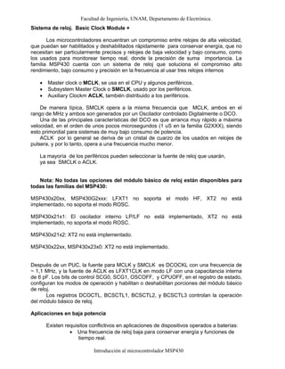 Facultad de Ingeniería, UNAM, Departamento de Electrónica.
Introducción al microcontrolador MSP430
Sistema de reloj. Basic Clock Module +
Los microcontroladores encuentran un compromiso entre relojes de alta velocidad,
que puedan ser habilitados y deshabilitados rápidamente para conservar energía, que no
necesitan ser particularmente precisos y relojes de baja velocidad y bajo consumo, como
los usados para monitorear tiempo real, donde la precisión de suma importancia. La
familia MSP430 cuenta con un sistema de reloj que soluciona el compromiso alto
rendimiento, bajo consumo y precisión en la frecuencia al usar tres relojes internos
• Master clock o MCLK, se usa en el CPU y algunos periféricos.
• Subsystem Master Clock o SMCLK, usado por los periféricos.
• Auxiliary Clockm ACLK, también distribuido a los periféricos.
De manera típica, SMCLK opera a la misma frecuencia que MCLK, ambos en el
rango de MHz y ambos son generados por un Oscilador controlado Digitalmente o DCO.
Una de las principales características del DCO es que arranca muy rápido a máxima
velocidad, en el orden de unos pocos microsegundos (1 uS en la familia G2XXX), siendo
esto primordial para sistemas de muy bajo consumo de potencia.
ACLK por lo general se deriva de un cristal de cuarzo de los usados en relojes de
pulsera, y por lo tanto, opera a una frecuencia mucho menor.
La mayoría de los periféricos pueden seleccionar la fuente de reloj que usarán,
ya sea SMCLK o ACLK.
Nota: No todas las opciones del módulo básico de reloj están disponibles para
todas las familias del MSP430:
MSP430x20xx, MSP430G2xxx: LFXT1 no soporta el modo HF, XT2 no está
implementado, no soporta el modo ROSC.
MSP430x21x1: El oscilador interno LP/LF no está implementado, XT2 no está
implementado, no soporta el modo ROSC.
MSP430x21x2: XT2 no está implementado.
MSP430x22xx, MSP430x23x0: XT2 no está implementado.
Después de un PUC, la fuente para MCLK y SMCLK es DCOCKL con una frecuencia de
~ 1,1 MHz, y la fuente de ACLK es LFXT1CLK en modo LF con una capacitancia interna
de 6 pF. Los bits de control SCG0, SCG1, OSCOFF, y CPUOFF, en el registro de estado,
configuran los modos de operación y habilitan o deshabilitan porciones del módulo básico
de reloj.
Los registros DCOCTL, BCSCTL1, BCSCTL2, y BCSCTL3 controlan la operación
del módulo básico de reloj.
Aplicaciones en baja potencia
Existen requisitos conflictivos en aplicaciones de dispositivos operados a baterías:
• Una frecuencia de reloj baja para conservar energía y funciones de
tiempo real.
 