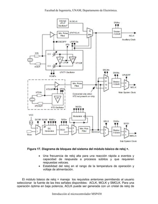 Facultad de Ingeniería, UNAM, Departamento de Electrónica.
Introducción al microcontrolador MSP430
Figura 17. Diagrama de bloques del sistema del módulo básico de reloj +.
• Una frecuencia de reloj alta para una reacción rápida a eventos y
capacidad de respuesta a procesos súbitos y que requieren
respuestas veloces.
• Estabilidad del reloj en el rango de la temperatura de operación y
voltaje de alimentación.
El módulo básico de reloj + maneja los requisitos anteriores permitiendo al usuario
seleccionar la fuente de las tres señales disponibles: ACLK, MCLK y SMCLK. Para una
operación óptima en baja potencia, ACLK puede ser generada con un cristal de reloj de
 