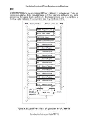 Facultad de Ingeniería, UNAM, Departamento de Electrónica.
Introducción al microcontrolador MSP430
CPU
El CPU MSP430 tiene una arquitectura RISC de 16-bits con 51 instrucciones . Todas las
operaciones, además de las instrucciones de control de programa, se llevan a cabo como
operaciones de registro. Existen siete modos de direccionamiento para el operando de la
fuente y cuatro modos de direccionamiento para el operando de destino.
Figura 20. Registros y Modelo de programación del CPU MSP430
 