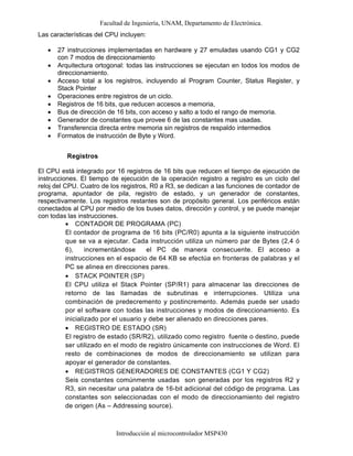 Facultad de Ingeniería, UNAM, Departamento de Electrónica.
Introducción al microcontrolador MSP430
Las características del CPU incluyen:
• 27 instrucciones implementadas en hardware y 27 emuladas usando CG1 y CG2
con 7 modos de direccionamiento
• Arquitectura ortogonal: todas las instrucciones se ejecutan en todos los modos de
direccionamiento.
• Acceso total a los registros, incluyendo al Program Counter, Status Register, y
Stack Pointer
• Operaciones entre registros de un ciclo.
• Registros de 16 bits, que reducen accesos a memoria,
• Bus de dirección de 16 bits, con acceso y salto a todo el rango de memoria.
• Generador de constantes que provee 6 de las constantes mas usadas.
• Transferencia directa entre memoria sin registros de respaldo intermedios
• Formatos de instrucción de Byte y Word.
Registros
El CPU está integrado por 16 registros de 16 bits que reducen el tiempo de ejecución de
instrucciones. El tiempo de ejecución de la operación registro a registro es un ciclo del
reloj del CPU. Cuatro de los registros, R0 a R3, se dedican a las funciones de contador de
programa, apuntador de pila, registro de estado, y un generador de constantes,
respectivamente. Los registros restantes son de propósito general. Los periféricos están
conectados al CPU por medio de los buses datos, dirección y control, y se puede manejar
con todas las instrucciones.
• CONTADOR DE PROGRAMA (PC)
El contador de programa de 16 bits (PC/R0) apunta a la siguiente instrucción
que se va a ejecutar. Cada instrucción utiliza un número par de Bytes (2,4 ó
6), incrementándose el PC de manera consecuente. El acceso a
instrucciones en el espacio de 64 KB se efectúa en fronteras de palabras y el
PC se alinea en direcciones pares.
• STACK POINTER (SP)
El CPU utiliza el Stack Pointer (SP/R1) para almacenar las direcciones de
retorno de las llamadas de subrutinas e interrupciones. Utiliza una
combinación de predecremento y postincremento. Además puede ser usado
por el software con todas las instrucciones y modos de direccionamiento. Es
inicializado por el usuario y debe ser alienado en direcciones pares.
• REGISTRO DE ESTADO (SR)
El registro de estado (SR/R2), utilizado como registro fuente o destino, puede
ser utilizado en el modo de registro únicamente con instrucciones de Word. El
resto de combinaciones de modos de direccionamiento se utilizan para
apoyar el generador de constantes.
• REGISTROS GENERADORES DE CONSTANTES (CG1 Y CG2)
Seis constantes comúnmente usadas son generadas por los registros R2 y
R3, sin necesitar una palabra de 16-bit adicional del código de programa. Las
constantes son seleccionadas con el modo de direccionamiento del registro
de origen (As – Addressing source).
 