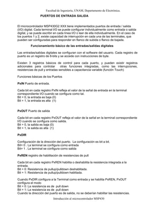 Facultad de Ingeniería, UNAM, Departamento de Electrónica.
Introducción al microcontrolador MSP430
PUERTOS DE ENTRADA SALIDA
El microcontrolador MSP430G2 XXX tiene implementados puertos de entrada / salida
(I/O) digital. Cada terminal I/O se puede configurar individualmente como entrada o salida
digital, y se puede escribir en cada línea I/O o leer de ella individualmente. En el caso de
los puertos 1 y 2, existe capacidad de interrupción en cada una de las terminales, que
pueden ser configuradas para responder en flanco de subida o flanco de bajada.
Funcionamiento básico de las entradas/salidas digitales
Las entradas/salidas digitales se configuran con el software del usuario. Cada registro de
puerto es un registro de 8-bits y se accede con instrucciones de byte.
Existen 3 registros básicos de control para cada puerto, y pueden existir registros
adicionales para controlar otras funciones integradas, como las interrupciones,
resistencias de pull y entradas sensibles a capacitancia variable (función Touch)
Funciones básicas de los Puertos
PxIN Puerto de entrada.
Cada bit en cada registro PxIN refleja el valor de la señal de entrada en la terminal
correspondiente I/O cuando se configura como tal.
Bit = 0, la entrada es baja (0)
Bit = 1, la entrada es alta (1)
PxOUT Puerto de salida
Cada bit en cada registro PxOUT refleja el valor de la señal en la terminal correspondiente
I/O cuando se configura como salida.
Bit = 0, la salida es baja (0)
Bit = 1, la salida es alta (1)
PxDIR
Configuración de la dirección del puerto. La configuración es bit a bit.
Bit= 0 . La terminal se configura como entrada
Bit= 1 . La terminal se configura como salida
PxREN registro de habilitación de resistencias de pull
Cada bit en cada registro PxREN habilita o deshabilita la resistencia integrada a la
entrada.
Bit = 0: Resistencia de pullup/pulldown deshablitada.
Bit = 1: Resistencia de pullup/pulldown hablitada.
Cuando PxDIR configura a la Terminal como entrada y se habilita PxREN, PxOUT
configura el modo
Bit = 0: La resistencia es de pull down
Bit = 1: La resistencia es de pull down
Cuando la dirección del puerto es de salida, no se deberían habilitar las resistencias.
 