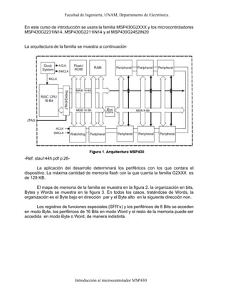 Facultad de Ingeniería, UNAM, Departamento de Electrónica.
Introducción al microcontrolador MSP430
En este curso de introducción se usara la familia MSP430G2XXX y los microcontroladores
MSP430G2231IN14, MSP430G2211IN14 y el MSP430G2452IN20
La arquitectura de la familia se muestra a continuación
-Ref. slau144h.pdf p.26-
La aplicación del desarrollo determinará los periféricos con los que contara el
dispositivo. La máxima cantidad de memoria flash con la que cuenta la familia G2XXX es
de 128 KB.
El mapa de memoria de la familia se muestra en la figura 2. la organización en bits,
Bytes y Words se muestra en la figura 3. En todos los casos, tratándose de Words, la
organización es el Byte bajo en dirección par y el Byte alto en la siguiente dirección non.
Los registros de funciones especiales (SFR’s) y los periféricos de 8 Bits se acceden
en modo Byte, los periféricos de 16 Bits en modo Word y el resto de la memoria puede ser
accedida en modo Byte o Word, de manera indistinta.
 