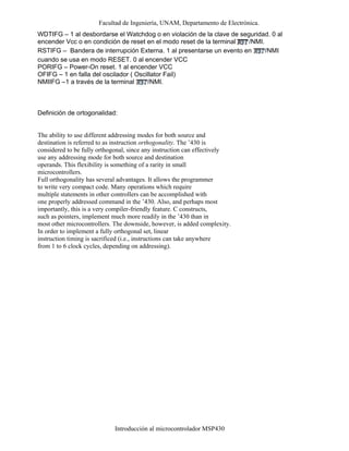 Facultad de Ingeniería, UNAM, Departamento de Electrónica.
Introducción al microcontrolador MSP430
WDTIFG – 1 al desbordarse el Watchdog o en violación de la clave de seguridad. 0 al
encender Vcc o en condición de reset en el modo reset de la terminal /NMI.
RSTIFG – Bandera de interrupción Externa. 1 al presentarse un evento en /NMI
cuando se usa en modo RESET. 0 al encender VCC
PORIFG – Power-On reset. 1 al encender VCC
OFIFG – 1 en falla del oscilador ( Oscillator Fail)
NMIIFG –1 a través de la terminal /NMI.
Definición de ortogonalidad:
The ability to use different addressing modes for both source and
destination is referred to as instruction orthogonality. The ’430 is
considered to be fully orthogonal, since any instruction can effectively
use any addressing mode for both source and destination
operands. This flexibility is something of a rarity in small
microcontrollers.
Full orthogonality has several advantages. It allows the programmer
to write very compact code. Many operations which require
multiple statements in other controllers can be accomplished with
one properly addressed command in the ’430. Also, and perhaps most
importantly, this is a very compiler-friendly feature. C constructs,
such as pointers, implement much more readily in the ’430 than in
most other microcontrollers. The downside, however, is added complexity.
In order to implement a fully orthogonal set, linear
instruction timing is sacrificed (i.e., instructions can take anywhere
from 1 to 6 clock cycles, depending on addressing).
 