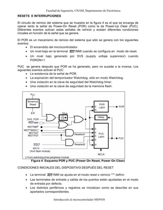 Facultad de Ingeniería, UNAM, Departamento de Electrónica.
Introducción al microcontrolador MSP430
RESETS E INTERRUPCIONES
El circuito de reinicio del sistema que se muestra en la figura 4 es el que se encarga de
operar tanto la señal de Power-On Reset (POR) como la de Power-Up Clear (PUC).
Diferentes eventos activan estas señales de reinicio y existen diferentes condiciones
iniciales en función de la señal que se genere.
El POR es un mecanismo de reinicio del sistema que sólo se genera con los siguientes
eventos:
• El encendido del microcontrolador.
• Un nivel bajo en la terminal /NMI cuando se configura en modo de reset.
• Un nivel bajo generado por SVS (supply voltaje supervisor) cuando
PORON=1.
PUC se genera después que POR se ha generado, pero no sucede a la inversa. Los
siguientes eventos activan el PUC:
• La existencia de la señal de POR.
• La expiración del temporizador Watchdog, sólo en modo Watchdog.
• Una violación en la clave de seguridad del Watchdog timer.
• Una violación en la clave de seguridad de la memoria flash.
Figura 4 Esquema POR y PUC (Power On Reset, Power On Clear)
CONDICIONES INICIALES DEL DISPOSITIVO DESPUÉS DEL RESET
• La terminal /NMI se ajusta en el modo reset o reinicio *** definir.
• Las terminales de entrada y salida de los puertos están ajustadas en el modo
de entrada por defecto.
• Los distintos periféricos y registros se inicializan como se describe en sus
apartados correspondientes.
 