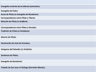 Historia (copta) de José el Carpintero.
Evangelio armenio de la Infancia (extractos).
Evangelio de Pedro
Actas de Pilato (o Evangelio de Nicodemo).
Correspondencia entre Pilato y Tiberio.
Relación de Pilato (o Anáfora).
Correspondencia entre Pilato y Herodes.
Tradición de Pilato (o Parádosis).
Muerte de Pilato.
Declaración de José de Arimatea.
Venganza del Salvador (o Vindicta).
Sentencia de Pilato.
Evangelio de Bartolomé.
Tratado de San Juan el Teólogo (Dormitio Mariae).
 