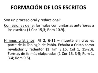 FORMACIÓN DE LOS ESCRITOS
Son un proceso oral y redaccional:
Confesiones de fe: fórmulas comunitarias anteriores a
los escritos (1 Cor 15,3; Rom 10,9).
Himnos cristianos: Fil 2, 6-11 – muerte en cruz es
parte de la Teología de Pablo. Exhalta a Cristo como
revelador y redentor (1 Tim 3,16; Col 1, 15-20).
Formas de fe más elaboradas (1 Cor 15, 3-5; Rom 1,
3-4; Rom 9,5).
 