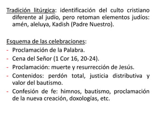 Tradición litúrgica: identificación del culto cristiano
diferente al judío, pero retoman elementos judíos:
amén, aleluya, Kadish (Padre Nuestro).
Esquema de las celebraciones:
- Proclamación de la Palabra.
- Cena del Señor (1 Cor 16, 20-24).
- Proclamación: muerte y resurrección de Jesús.
- Contenidos: perdón total, justicia distributiva y
valor del bautismo.
- Confesión de fe: himnos, bautismo, proclamación
de la nueva creación, doxologías, etc.
 