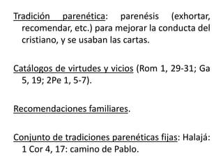 Tradición parenética: parenésis (exhortar,
recomendar, etc.) para mejorar la conducta del
cristiano, y se usaban las cartas.
Catálogos de virtudes y vicios (Rom 1, 29-31; Ga
5, 19; 2Pe 1, 5-7).
Recomendaciones familiares.
Conjunto de tradiciones parenéticas fijas: Halajá:
1 Cor 4, 17: camino de Pablo.
 