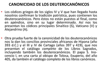 CANONICIDAD DE LOS DEUTEROCANÓNICOS
• Los códices griegos de los siglos IV y V que han llegado hasta
nosotros confirman la tradición patrística, pues contienen los
deuterocanónicos. Pero éstos no están puestos al final, como
en apéndice, sino en su lugar determinado. Así nos los
presentan los códices principales Sinaítico (S), Vaticano (V) y
Alejandrino (A).
• Otra prueba fuerte de la canonicidad de los deuterocanónicos
nos la dan los concilios provinciales africanos de Hipona (año
393 d.C.) y el III y IV de Cartago (años 397 y 419), que nos
presentan el catálogo completo de los Libros Sagrados,
incluyendo también los deuterocanónicos. El papa S. Ino-
cencio I, en una carta al obispo de Tolosa, Exuperio, del año
405, da también el catálogo completo de los libros canónicos.
 