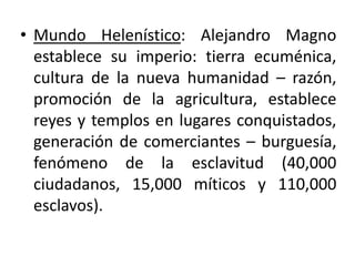 • Mundo Helenístico: Alejandro Magno
establece su imperio: tierra ecuménica,
cultura de la nueva humanidad – razón,
promoción de la agricultura, establece
reyes y templos en lugares conquistados,
generación de comerciantes – burguesía,
fenómeno de la esclavitud (40,000
ciudadanos, 15,000 míticos y 110,000
esclavos).
 