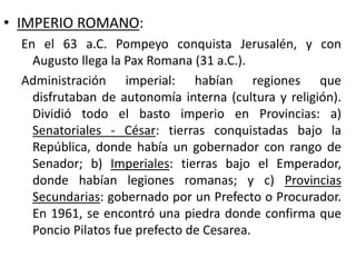 • IMPERIO ROMANO:
En el 63 a.C. Pompeyo conquista Jerusalén, y con
Augusto llega la Pax Romana (31 a.C.).
Administración imperial: habían regiones que
disfrutaban de autonomía interna (cultura y religión).
Dividió todo el basto imperio en Provincias: a)
Senatoriales - César: tierras conquistadas bajo la
República, donde había un gobernador con rango de
Senador; b) Imperiales: tierras bajo el Emperador,
donde habían legiones romanas; y c) Provincias
Secundarias: gobernado por un Prefecto o Procurador.
En 1961, se encontró una piedra donde confirma que
Poncio Pilatos fue prefecto de Cesarea.
 