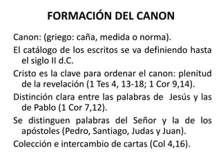 FORMACIÓN DEL CANON
Canon: (griego: caña, medida o norma).
El catálogo de los escritos se va definiendo hasta
el siglo II d.C.
Cristo es la clave para ordenar el canon: plenitud
de la revelación (1 Tes 4, 13-18; 1 Cor 9,14).
Distinción clara entre las palabras de Jesús y las
de Pablo (1 Cor 7,12).
Se distinguen palabras del Señor y la de los
apóstoles (Pedro, Santiago, Judas y Juan).
Colección e intercambio de cartas (Col 4,16).
 